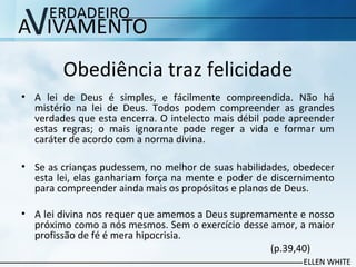 Obediência traz felicidade
• A lei de Deus é simples, e fácilmente compreendida. Não há
mistério na lei de Deus. Todos podem compreender as grandes
verdades que esta encerra. O intelecto mais débil pode apreender
estas regras; o mais ignorante pode reger a vida e formar um
caráter de acordo com a norma divina.
• Se as crianças pudessem, no melhor de suas habilidades, obedecer
esta lei, elas ganhariam força na mente e poder de discernimento
para compreender ainda mais os propósitos e planos de Deus.
• A lei divina nos requer que amemos a Deus supremamente e nosso
próximo como a nós mesmos. Sem o exercício desse amor, a maior
profissão de fé é mera hipocrisia.
(p.39,40)
 