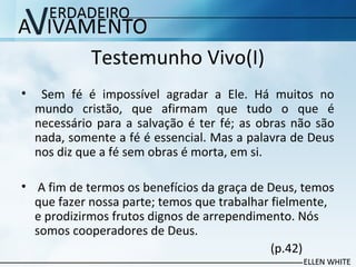 Testemunho Vivo(I)
• Sem fé é impossível agradar a Ele. Há muitos no
mundo cristão, que afirmam que tudo o que é
necessário para a salvação é ter fé; as obras não são
nada, somente a fé é essencial. Mas a palavra de Deus
nos diz que a fé sem obras é morta, em si.
• A fim de termos os benefícios da graça de Deus, temos
que fazer nossa parte; temos que trabalhar fielmente,
e prodizirmos frutos dignos de arrependimento. Nós
somos cooperadores de Deus.
(p.42)
 