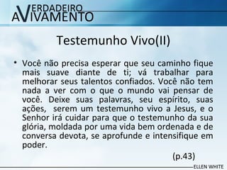 Testemunho Vivo(II)
• Você não precisa esperar que seu caminho fique
mais suave diante de ti; vá trabalhar para
melhorar seus talentos confiados. Você não tem
nada a ver com o que o mundo vai pensar de
você. Deixe suas palavras, seu espírito, suas
ações, serem um testemunho vivo a Jesus, e o
Senhor irá cuidar para que o testemunho da sua
glória, moldada por uma vida bem ordenada e de
conversa devota, se aprofunde e intensifique em
poder.
(p.43)
 