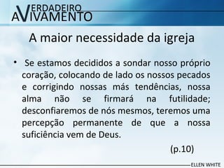 A maior necessidade da igreja
• Se estamos decididos a sondar nosso próprio
coração, colocando de lado os nossos pecados
e corrigindo nossas más tendências, nossa
alma não se firmará na futilidade;
desconfiaremos de nós mesmos, teremos uma
percepção permanente de que a nossa
suficiência vem de Deus.
(p.10)
 