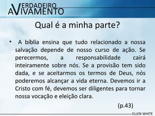 Qual é a minha parte?
• A bíblia ensina que tudo relacionado a nossa
salvação depende de nosso curso de ação. Se
perecermos, a responsabilidade cairá
inteiramente sobre nós. Se a provisão tem sido
dada, e se aceitarmos os termos de Deus, nós
poderemos alcançar a vida eterna. Devemos ir a
Cristo com fé, devemos ser diligentes para tornar
nossa vocação e eleição clara.
(p.43)
 