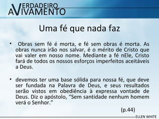 Uma fé que nada faz
• Obras sem fé é morta, e fé sem obras é morta. As
obras nunca irão nos salvar, é o mérito de Cristo que
vai valer em nosso nome. Mediante a fé nEle, Cristo
fará de todos os nossos esforços imperfeitos aceitáveis
a Deus.​​
• devemos ter uma base sólida para nossa fé, que deve
ser fundada na Palavra de Deus, e seus resultados
serão vistos em obediência à expressa vontade de
Deus. Diz o apóstolo, “Sem santidade nenhum homem
verá o Senhor.”
(p.44)
 