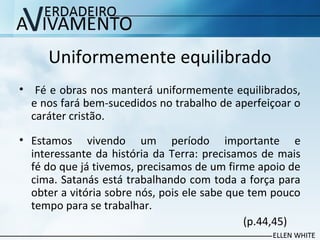 Uniformemente equilibrado
• Fé e obras nos manterá uniformemente equilibrados,
e nos fará bem-sucedidos no trabalho de aperfeiçoar o
caráter cristão.
• Estamos vivendo um período importante e
interessante da história da Terra: precisamos de mais
fé do que já tivemos, precisamos de um firme apoio de
cima. Satanás está trabalhando com toda a força para
obter a vitória sobre nós, pois ele sabe que tem pouco
tempo para se trabalhar.
(p.44,45)
 