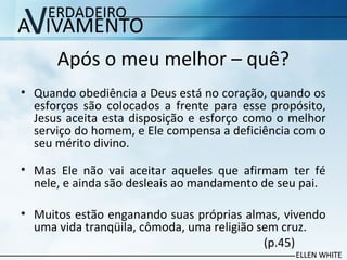 Após o meu melhor – quê?
• Quando obediência a Deus está no coração, quando os
esforços são colocados a frente para esse propósito,
Jesus aceita esta disposição e esforço como o melhor
serviço do homem, e Ele compensa a deficiência com o
seu mérito divino.
• Mas Ele não vai aceitar aqueles que afirmam ter fé
nele, e ainda são desleais ao mandamento de seu pai.
• Muitos estão enganando suas próprias almas, vivendo
uma vida tranqüila, cômoda, uma religião sem cruz.
(p.45)
 
