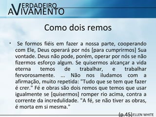 Como dois remos
• Se formos fiéis em fazer a nossa parte, cooperando
com Ele, Deus operará por nós [para cumprirmos] Sua
vontade. Deus não pode, porém, operar por nós se não
fizermos esforço algum. Se quisermos alcançar a vida
eterna temos de trabalhar, e trabalhar
fervorosamente. ... Não nos iludamos com a
afirmação, muito repetida: "Tudo que se tem que fazer
é crer." Fé e obras são dois remos que temos que usar
igualmente se [quisermos] romper rio acima, contra a
corrente da incredulidade. "A fé, se não tiver as obras,
é morta em si mesma."
(p.45)
 