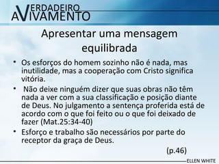 Apresentar uma mensagem
equilibrada
• Os esforços do homem sozinho não é nada, mas
inutilidade, mas a cooperação com Cristo significa
vitória.
• Não deixe ninguém dizer que suas obras não têm
nada a ver com a sua classificação e posição diante
de Deus. No julgamento a sentença proferida está de
acordo com o que foi feito ou o que foi deixado de
fazer (Mat.25:34-40)
• Esforço e trabalho são necessários por parte do
receptor da graça de Deus.
(p.46)
 