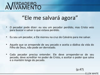“Ele me salvará agora”
• O pecador pode dizer: eu sou um pecador perdido; mas Cristo veio
para buscar e salvar o que estava perdido.
• Eu sou um pecador, e Ele morreu na cruz do Calvário para me salvar.
• Aquele que se arrepende de seu pecado e aceita a dádiva da vida do
Filho de Deus, não pode ser derrotado.
• Cada pecador precisa entender. Ele deve arrepender-se de seu
pecado, deve acreditar no poder de Cristo, e aceitar o poder que salva
e o mantém longe do pecado.
(p.47)
 