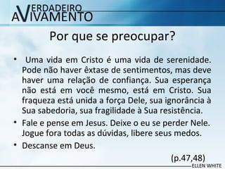 Por que se preocupar?
• Uma vida em Cristo é uma vida de serenidade.
Pode não haver êxtase de sentimentos, mas deve
haver uma relação de confiança. Sua esperança
não está em você mesmo, está em Cristo. Sua
fraqueza está unida a força Dele, sua ignorância à
Sua sabedoria, sua fragilidade à Sua resistência.
• Fale e pense em Jesus. Deixe o eu se perder Nele.
Jogue fora todas as dúvidas, libere seus medos.
• Descanse em Deus.
(p.47,48)
 