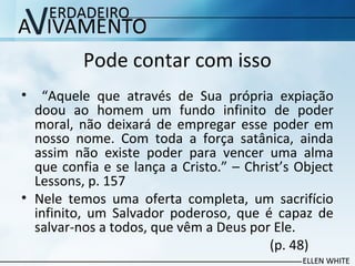 Pode contar com isso
• “Aquele que através de Sua própria expiação
doou ao homem um fundo infinito de poder
moral, não deixará de empregar esse poder em
nosso nome. Com toda a força satânica, ainda
assim não existe poder para vencer uma alma
que confia e se lança a Cristo.” – Christ’s Object
Lessons, p. 157
• Nele temos uma oferta completa, um sacrifício
infinito, um Salvador poderoso, que é capaz de
salvar-nos a todos, que vêm a Deus por Ele.
(p. 48)
 