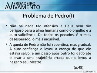 Problema de Pedro(I)
• Não há nada tão ofensivo a Deus nem tão
perigoso para a alma humana como o orgulho e a
auto-suficiência. De todos os pecados, é o mais
desesperado, o mais incurável.
• A queda de Pedro não foi repentina, mas gradual.
A auto-confiança o levou à crença de que ele
estava salvo, e um passo após outro foi dado até
o levar a uma trajetória errada que o levou a
negar o seu Mestre.
(p.48)
 