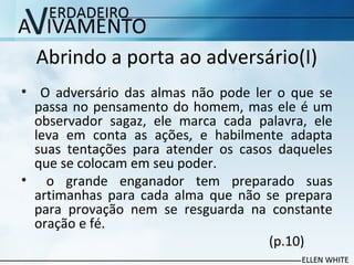 Abrindo a porta ao adversário(I)
• O adversário das almas não pode ler o que se
passa no pensamento do homem, mas ele é um
observador sagaz, ele marca cada palavra, ele
leva em conta as ações, e habilmente adapta
suas tentações para atender os casos daqueles
que se colocam em seu poder.
• o grande enganador tem preparado suas
artimanhas para cada alma que não se prepara
para provação nem se resguarda na constante
oração e fé.
(p.10)
 