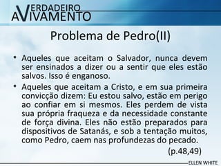 Problema de Pedro(II)
• Aqueles que aceitam o Salvador, nunca devem
ser ensinados a dizer ou a sentir que eles estão
salvos. Isso é enganoso.
• Aqueles que aceitam a Cristo, e em sua primeira
convicção dizem: Eu estou salvo, estão em perigo
ao confiar em si mesmos. Eles perdem de vista
sua própria fraqueza e da necessidade constante
de força divina. Eles não estão preparados para
dispositivos de Satanás, e sob a tentação muitos,
como Pedro, caem nas profundezas do pecado.
(p.48,49)
 