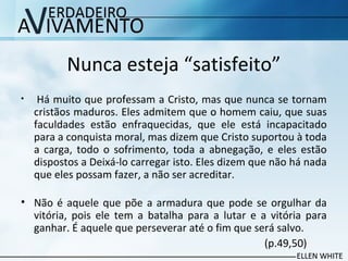 Nunca esteja “satisfeito”
• Há muito que professam a Cristo, mas que nunca se tornam
cristãos maduros. Eles admitem que o homem caiu, que suas
faculdades estão enfraquecidas, que ele está incapacitado
para a conquista moral, mas dizem que Cristo suportou à toda
a carga, todo o sofrimento, toda a abnegação, e eles estão
dispostos a Deixá-lo carregar isto. Eles dizem que não há nada
que eles possam fazer, a não ser acreditar.
• Não é aquele que põe a armadura que pode se orgulhar da
vitória, pois ele tem a batalha para a lutar e a vitória para
ganhar. É aquele que perseverar até o fim que será salvo.
(p.49,50)
 