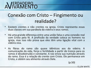 Conexão com Cristo – Fingimento ou
realidade?
• Existem crentes e não crentes na igreja. Cristo representa essas
duas classes em sua parábola da videira e seus ramos.
• Há uma grande diferença entre uma união falsa e uma conexão real
com Cristo pela fé. A profissão da verdade coloca os homens na
igreja, mas isso não prova que eles têm uma ligação vital com a
videira viva.
• As fibras do ramo são quase idênticos aos da videira. A
comunicação da vida, força e fertilidade a partir do tronco para os
ramos é desobstruída e constante. A raiz envia sua nutrição através
do ramo. Essa é a relação do crente com Cristo. Ele permanece em
Cristo, e obtém seu alimento através Dele.
(p.50)
 