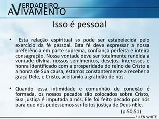 Isso é pessoal
• Esta relação espiritual só pode ser estabelecida pelo
exercício da fé pessoal. Esta fé deve expressar a nossa
preferência em parte suprema, confiança perfeita e inteira
consagração. Nossa vontade deve ser totalmente rendida à
vontade divina, nossos sentimentos, desejos, interesses e
honra identificado com a prosperidade do reino de Cristo e
a honra de Sua causa, estamos constantemente a receber a
graça Dele, e Cristo, aceitando a gratidão de nós.
• Quando essa intimidade e comunhão de conexão é
formada, os nossos pecados são colocados sobre Cristo,
Sua justiça é imputada a nós. Ele foi feito pecado por nós
para que nós pudéssemos ser feitos justiça de Deus nEle.
(p.50,51)
 