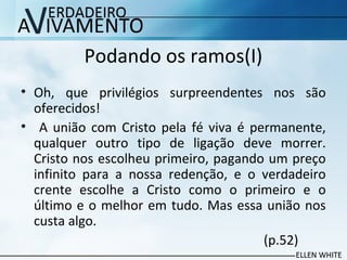 Podando os ramos(I)
• Oh, que privilégios surpreendentes nos são
oferecidos!
• A união com Cristo pela fé viva é permanente,
qualquer outro tipo de ligação deve morrer.
Cristo nos escolheu primeiro, pagando um preço
infinito para a nossa redenção, e o verdadeiro
crente escolhe a Cristo como o primeiro e o
último e o melhor em tudo. Mas essa união nos
custa algo.
(p.52)
 