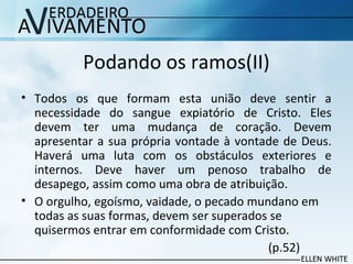 Podando os ramos(II)
• Todos os que formam esta união deve sentir a
necessidade do sangue expiatório de Cristo. Eles
devem ter uma mudança de coração. Devem
apresentar a sua própria vontade à vontade de Deus.
Haverá uma luta com os obstáculos exteriores e
internos. Deve haver um penoso trabalho de
desapego, assim como uma obra de atribuição.
• O orgulho, egoísmo, vaidade, o pecado mundano em
todas as suas formas, devem ser superados se
quisermos entrar em conformidade com Cristo.
(p.52)
 
