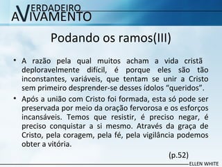 Podando os ramos(III)
• A razão pela qual muitos acham a vida cristã
deploravelmente difícil, é porque eles são tão
inconstantes, variáveis, que tentam se unir a Cristo
sem primeiro desprender-se desses ídolos “queridos”.
• Após a união com Cristo foi formada, esta só pode ser
preservada por meio da oração fervorosa e os esforços
incansáveis. Temos que resistir, é preciso negar, é​​
preciso conquistar a si mesmo. Através da graça de
Cristo, pela coragem, pela fé, pela vigilância podemos
obter a vitória.
(p.52)
 