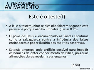 Este é o teste(I)
• À lei e o testemunho: se eles não falarem segundo esta
palavra, é porque não há luz neles. ( Isaías 8:20)
• O povo de Deus é encaminhado às Santas Escrituras
como a salvaguarda contra a influência dos falsos
ensinadores e poder ilusório dos espíritos das trevas.
• Satanás emprega todo artifício possível para impedir
os homens de obter conhecimento da Bíblia, pois suas
afirmações claras revelam seus enganos.
(p.54)
 