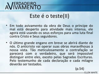 Este é o teste(II)
• Em todo avivamento da obra de Deus o príncipe do
mal está desperto para atividade mais intensa, ele
agora está usando os seus esforços para uma luta final
contra Cristo e Seus seguidores.
• O último grande engano em breve se abrirá diante de
nós. O anticristo vai operar suas obras maravilhosas à
nossa vista. Tão meticulosamente a contrafação se
parecerá com o verdadeiro, que será impossível
distinguir entre eles, exceto pelas Sagradas Escrituras.
Pelo testemunho de cada declaração e cada milagre
deverão ser testados.
(p.54)
 