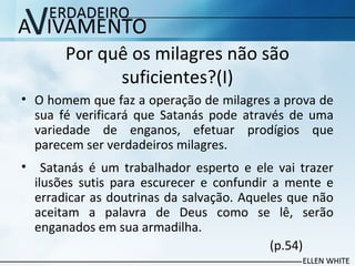 Por quê os milagres não são
suficientes?(I)
• O homem que faz a operação de milagres a prova de
sua fé verificará que Satanás pode através de uma
variedade de enganos, efetuar prodígios que
parecem ser verdadeiros milagres.
• Satanás é um trabalhador esperto e ele vai trazer
ilusões sutis para escurecer e confundir a mente e
erradicar as doutrinas da salvação. Aqueles que não
aceitam a palavra de Deus como se lê, serão
enganados em sua armadilha.
(p.54)
 