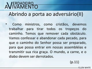 Abrindo a porta ao adversário(II)
• Como ministros, como cristãos, devemos
trabalhar para tirar todos os tropeços do
caminho. Temos que remover cada obstáculo.
Vamos confessar e abandonar cada pecado, para
que o caminho do Senhor possa ser preparado,
para que possa entrar em nossas assembléias e
transmitir sua rica graça. O mundo, a carne, e o
diabo devem ser derrotados.
(p.11)
 