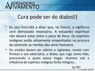 Cura pode ser do diabo(I)
• Eu sou instruída a dizer que, no futuro, a vigilância
será demasiada necessária. A estupidez espiritual
não deverá estar entre o povo de Deus. Os espíritos
malignos estão ativamente empenhados na procura
de controlar as mentes dos seres humanos.
• Os cristãos devem ser sóbrios e vigilantes, resistir com
firmeza a seu adversário, o diabo, que ruge como leão,
procurando a quem possa tragar. Homens sob a
influência de espíritos malignos farão milagres...
(p.55)
 
