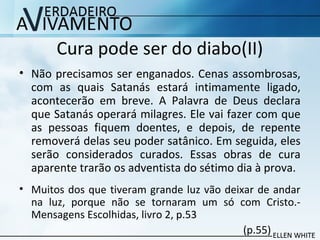 Cura pode ser do diabo(II)
• Não precisamos ser enganados. Cenas assombrosas,
com as quais Satanás estará intimamente ligado,
acontecerão em breve. A Palavra de Deus declara
que Satanás operará milagres. Ele vai fazer com que
as pessoas fiquem doentes, e depois, de repente
removerá delas seu poder satânico. Em seguida, eles
serão considerados curados. Essas obras de cura
aparente trarão os adventista do sétimo dia à prova.
• Muitos dos que tiveram grande luz vão deixar de andar
na luz, porque não se tornaram um só com Cristo.-
Mensagens Escolhidas, livro 2, p.53
(p.55)
 