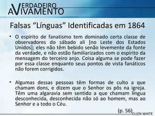 Falsas “Línguas” Identificadas em 1864
• O espírito de fanatismo tem dominado certa classe de
observadores do sábado ali [no Leste dos Estados
Unidos]; eles não têm bebido senão levemente da fonte
da verdade, e não estão familiarizados com o espírito da
mensagem do terceiro anjo. Coisa alguma se pode fazer
por essa classe enquanto seus pontos de vista fanáticos
não forem corrigidos.
• Algumas dessas pessoas têm formas de culto a que
chamam dons, e dizem que o Senhor os pôs na igreja.
Têm uma algaravia sem sentido a que chamam língua
desconhecida, desconhecida não só ao homem, mas ao
Senhor e a todo o Céu.
(p. 56)
 