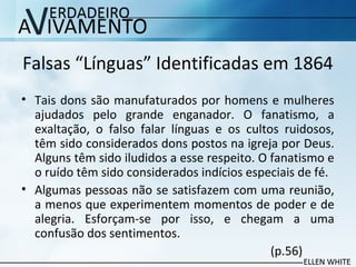 Falsas “Línguas” Identificadas em 1864
• Tais dons são manufaturados por homens e mulheres
ajudados pelo grande enganador. O fanatismo, a
exaltação, o falso falar línguas e os cultos ruidosos,
têm sido considerados dons postos na igreja por Deus.
Alguns têm sido iludidos a esse respeito. O fanatismo e
o ruído têm sido considerados indícios especiais de fé.
• Algumas pessoas não se satisfazem com uma reunião,
a menos que experimentem momentos de poder e de
alegria. Esforçam-se por isso, e chegam a uma
confusão dos sentimentos.
(p.56)
 