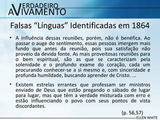 Falsas “Línguas” Identificadas em 1864
• A influência dessas reuniões, porém, não é benéfica. Ao
passar o auge do sentimento, essas pessoas imergem mais
fundo que antes da reunião, pois sua satisfação não
proveio da devida fonte. As mais proveitosas reuniões para
o bem espiritual, são as que se caracterizam pela
solenidade e o profundo exame do coração, cada um
procurando conhecer-se a si mesmo e, com sinceridade e
profunda humildade, buscando aprender de Cristo. ...
• Existem estrelas errantes que professam ser ministros
enviado de Deus que estão pregando o sábado de lugar
para lugar, mas que têm a verdade misturada com erro e
estão influenciando o povo com seus pontos de vista
discordantes.
(p. 56,57)
 