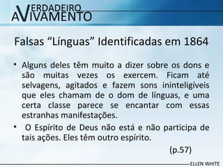 Falsas “Línguas” Identificadas em 1864
• Alguns deles têm muito a dizer sobre os dons e
são muitas vezes os exercem. Ficam até
selvagens, agitados e fazem sons ininteligíveis​​
que eles chamam de o dom de línguas, e uma
certa classe parece se encantar com essas
estranhas manifestações.
• O Espírito de Deus não está e não participa de
tais ações. Eles têm outro espírito.
(p.57)
 