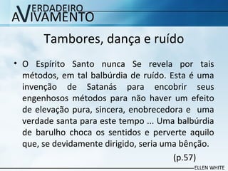 Tambores, dança e ruído
• O Espírito Santo nunca Se revela por tais
métodos, em tal balbúrdia de ruído. Esta é uma
invenção de Satanás para encobrir seus
engenhosos métodos para não haver um efeito
de elevação pura, sincera, enobrecedora e uma
verdade santa para este tempo ... Uma balbúrdia
de barulho choca os sentidos e perverte aquilo
que, se devidamente dirigido, seria uma bênção.
(p.57)
 