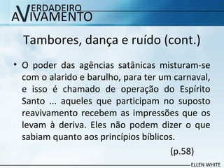 Tambores, dança e ruído (cont.)
• O poder das agências satânicas misturam-se
com o alarido e barulho, para ter um carnaval,
e isso é chamado de operação do Espírito
Santo ... aqueles que participam no suposto
reavivamento recebem as impressões que os
levam à deriva. Eles não podem dizer o que
sabiam quanto aos princípios bíblicos.
(p.58)
 