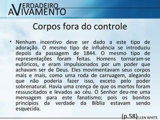 Corpos fora do controle
• Nenhum incentivo deve ser dado a este tipo de
adoração. O mesmo tipo de influência se introduziu
depois da passagem de 1844. O mesmo tipo de
representações foram feitas. Homens tornaram-se
eufóricos, e eram impulsionados por um poder que
achavam ser de Deus. Eles movimentavam seus corpos
mais e mais, como uma roda de carruagem, alegando
que não poderia fazer isso, exceto pelo poder
sobrenatural. Havia uma crença de que os mortos foram
ressuscitados e levados ao céu. O Senhor deu-me uma
mensagem para este fanatismo; pois os bonitos
princípios da verdade da Bíblia estavam sendo
esquecida.
(p.58)
 