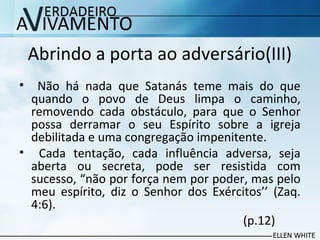 Abrindo a porta ao adversário(III)
• Não há nada que Satanás teme mais do que
quando o povo de Deus limpa o caminho,
removendo cada obstáculo, para que o Senhor
possa derramar o seu Espírito sobre a igreja
debilitada e uma congregação impenitente.
• Cada tentação, cada influência adversa, seja
aberta ou secreta, pode ser resistida com
sucesso, “não por força nem por poder, mas pelo
meu espírito, diz o Senhor dos Exércitos’’ (Zaq.
4:6).
(p.12)
 