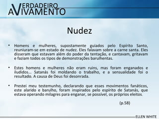Nudez
• Homens e mulheres, supostamente guiados pelo Espírito Santo,
reuniuram-se em estado de nudez. Eles falavam sobre a carne santa. Eles
disseram que estavam além do poder da tentação, e cantavam, gritavam
e faziam todos os tipos de demonstrações barulhentas.
• Estes homens e mulheres não eram ruins, mas foram enganados e
iludidos... Satanás foi moldando o trabalho, e a sensualidade foi o
resultado. A causa de Deus foi desonrada.
• Prestei meu testemunho, declarando que esses movimentos fanáticos,
este alarido e barulho, foram inspirados pelo espírito de Satanás, que
estava operando milagres para enganar, se possível, os próprios eleitos.
(p.58)
 