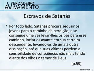 Escravos de Satanás
• Por todo lado, Satanás procura seduzir os
jovens para o caminho da perdição, e se
consegue uma vez levar-lhes os pés para esse
caminho, incita-os avante em sua carreira
descendente, levando-os de uma à outra
dissipação, até que suas vítimas perdem a
sensibilidade de consciência, não mais tendo
diante dos olhos o temor de Deus.
(p.59)
 