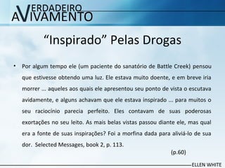 “Inspirado” Pelas Drogas
• Por algum tempo ele (um paciente do sanatório de Battle Creek) pensou
que estivesse obtendo uma luz. Ele estava muito doente, e em breve iria
morrer ... aqueles aos quais ele apresentou seu ponto de vista o escutava
avidamente, e alguns achavam que ele estava inspirado ... para muitos o
seu raciocínio parecia perfeito. Eles contavam de suas poderosas
exortações no seu leito. As mais belas vistas passou diante ele, mas qual
era a fonte de suas inspirações? Foi a morfina dada para aliviá-lo de sua
dor. Selected Messages, book 2, p. 113.
(p.60)
 