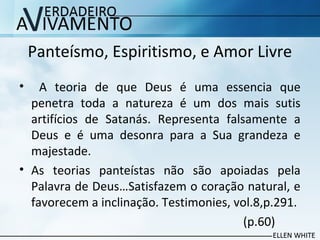 Panteísmo, Espiritismo, e Amor Livre
• A teoria de que Deus é uma essencia que
penetra toda a natureza é um dos mais sutis
artifícios de Satanás. Representa falsamente a
Deus e é uma desonra para a Sua grandeza e
majestade.
• As teorias panteístas não são apoiadas pela
Palavra de Deus…Satisfazem o coração natural, e
favorecem a inclinação. Testimonies, vol.8,p.291.
(p.60)
 