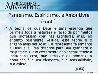 Panteísmo, Espiritismo, e Amor Livre
(cont.)
• A teoria de que Deus é uma essência que
permeia toda a natureza é recebida por muitos
que professam crer nas Escrituras, mas, no
entanto belamente vestida, esta teoria é o
engano mais perigoso. Ela representa falsamente
a Deus e é uma desonra para sua grandeza e
majestade. E isso certamente não apenas tende a
induzir ao erro, mas rebaixar os homens. A
escuridão é o seu elemento, e a sensualidade,
sua esfera ...
(p.60)
 