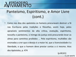 Panteísmo, Espiritismo, e Amor Livre
(cont.)
• Como nos dias dos apóstolos os homens procuravam destruir a fé
nas Escrituras pelas tradições e filosofias, assim hoje, pelos
aprazíveis sentimentos da alta crítica, evolução, espiritismo,​​
teosofia e panteísmo, o inimigo da justiça está procurando levar as
almas para caminhos proibidos ... Pelo espiritismo, multidões são
ensinadas a crer que o desejo é a maior lei, que a licenciosidade é a
liberdade, e que o homem deve prestar contas a si mesmo. Atos
dos Apóstolos, p. 474
(p.60,61)
 