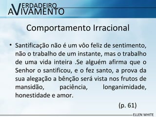 Comportamento Irracional
• Santificação não é um vôo feliz de sentimento,
não o trabalho de um instante, mas o trabalho
de uma vida inteira .Se alguém afirma que o
Senhor o santificou, e o fez santo, a prova da
sua alegação a bênção será vista nos frutos de
mansidão, paciência, longanimidade,
honestidade e amor.
(p. 61)
 