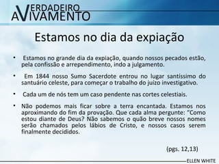 Estamos no dia da expiação
• Estamos no grande dia da expiação, quando nossos pecados estão,
pela confissão e arrependimento, indo a julgamento.
• Em 1844 nosso Sumo Sacerdote entrou no lugar santíssimo do
santuário celeste, para começar o trabalho do juízo investigativo.
• Cada um de nós tem um caso pendente nas cortes celestiais.
• Não podemos mais ficar sobre a terra encantada. Estamos nos
aproximando do fim da provação. Que cada alma pergunte: “Como
estou diante de Deus? Não sabemos o quão breve nossos nomes
serão chamados pelos lábios de Cristo, e nossos casos serem
finalmente decididos.
(pgs. 12,13)
 