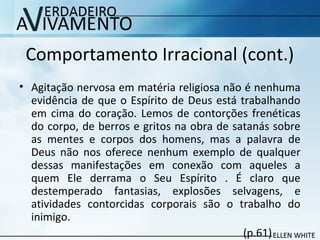 Comportamento Irracional (cont.)
• Agitação nervosa em matéria religiosa não é nenhuma
evidência de que o Espírito de Deus está trabalhando
em cima do coração. Lemos de contorções frenéticas
do corpo, de berros e gritos na obra de satanás sobre
as mentes e corpos dos homens, mas a palavra de
Deus não nos oferece nenhum exemplo de qualquer
dessas manifestações em conexão com aqueles a
quem Ele derrama o Seu Espírito . É claro que
destemperado fantasias, explosões selvagens, e
atividades contorcidas corporais são o trabalho do
inimigo.
(p.61)
 