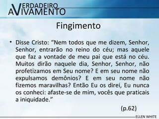 Fingimento
• Disse Cristo: “Nem todos que me dizem, Senhor,
Senhor, entrarão no reino do céu; mas aquele
que faz a vontade de meu pai que está no céu.
Muitos dirão naquele dia, Senhor, Senhor, não
profetizamos em Seu nome? E em seu nome não
expulsamos demônios? E em seu nome não
fizemos maravilhas? Então Eu os direi, Eu nunca
os conheci: afaste-se de mim, vocês que praticais
a iniquidade.”
(p.62)
 