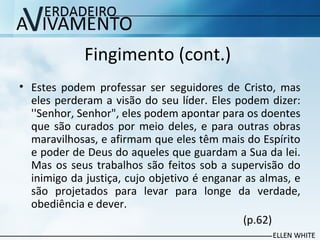 Fingimento (cont.)
• Estes podem professar ser seguidores de Cristo, mas
eles perderam a visão do seu líder. Eles podem dizer:
''Senhor, Senhor", eles podem apontar para os doentes
que são curados por meio deles, e para outras obras
maravilhosas, e afirmam que eles têm mais do Espírito
e poder de Deus do aqueles que guardam a Sua da lei.
Mas os seus trabalhos são feitos sob a supervisão do
inimigo da justiça, cujo objetivo é enganar as almas, e
são projetados para levar para longe da verdade,
obediência e dever.
(p.62)
 