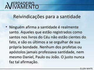 Reivindicações para a santidade
• Ninguém afirma a santidade é realmente
santo. Aqueles que estão registrados como
santos nos livros do Céu não estão cientes do
fato, e são os últimos a se orgulhar de sua
própria bondade. Nenhum dos profetas ou
apóstolos jamais professava santidade, nem
mesmo Daniel, Paulo ou João. O justo nunca
faz tal afirmação.
 