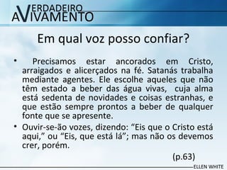 Em qual voz posso confiar?
• Precisamos estar ancorados em Cristo,
arraigados e alicerçados na fé. Satanás trabalha
mediante agentes. Ele escolhe aqueles que não
têm estado a beber das água vivas, cuja alma
está sedenta de novidades e coisas estranhas, e
que estão sempre prontos a beber de qualquer
fonte que se apresente.
• Ouvir-se-ão vozes, dizendo: “Eis que o Cristo está
aqui,” ou “Eis, que está lá”; mas não os devemos
crer, porém.
(p.63)
 