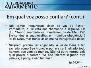 Em qual voz posso confiar? (cont.)
• Nós temos inequívocos sinais da voz do Pastor,
Verdadeiro, e Ele está nos chamando a segui-Lo. Ele
diz: “Tenho guardado os mandamentos de Meu Pai"
Ele conduz as suas ovelhas em humilde obediência à
lei de Deus, mas nunca as anima na transgressão da lei.
• Ninguém precisa ser enganado. A lei de Deus é tão
sagrada como Seu trono, e por ela será julgado todo
homem que vem ao mundo. Não há outra norma pela
qual provar o caráter. “Se não falarem segundo esta
palavra, é porque não têm luz.”
(p.63,64)
 